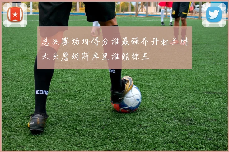 总决赛场均得分谁最强乔丹杜兰特大头詹姆斯库里谁能称王