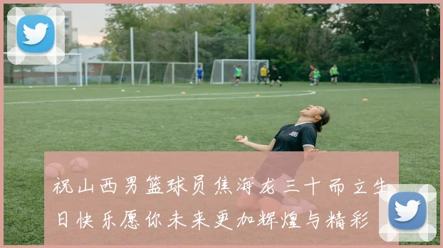 祝山西男篮球员焦海龙三十而立生日快乐愿你未来更加辉煌与精彩