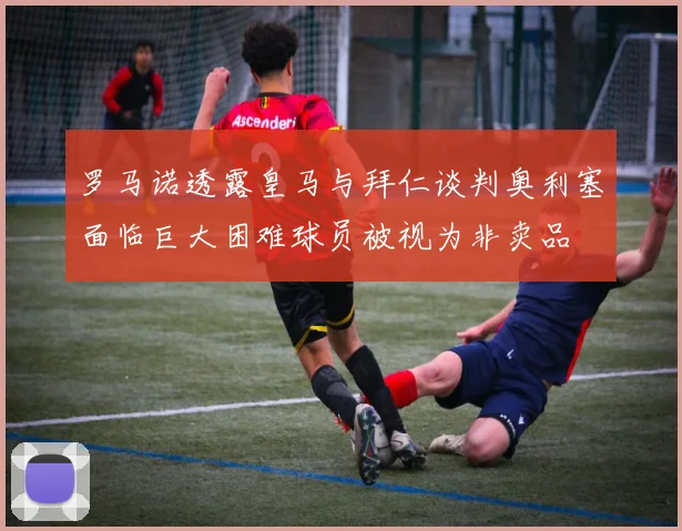 罗马诺透露皇马与拜仁谈判奥利塞面临巨大困难球员被视为非卖品