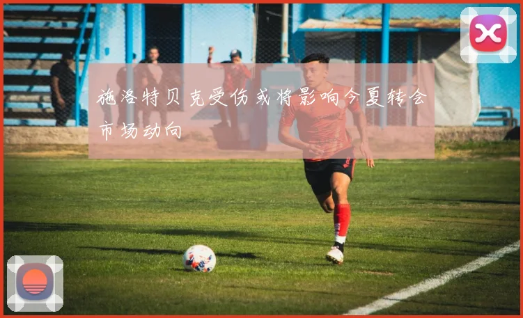 施洛特贝克受伤或将影响今夏转会市场动向