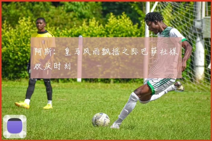 阿斯：皇马风雨飘摇之际巴萨社媒欢庆时刻