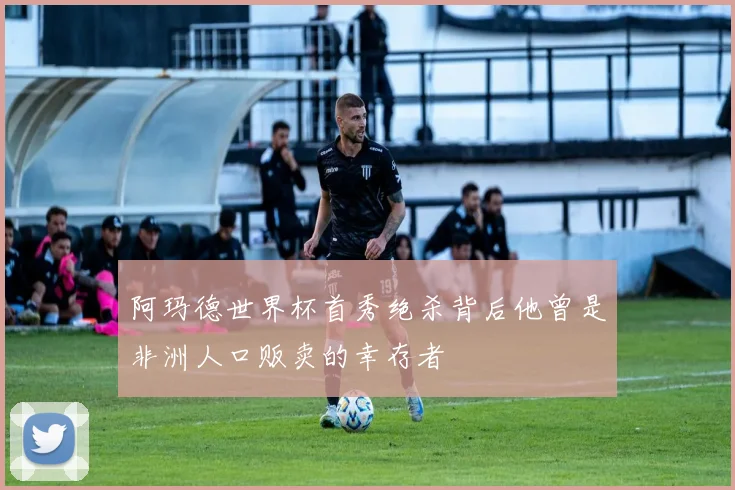 阿玛德世界杯首秀绝杀背后他曾是非洲人口贩卖的幸存者