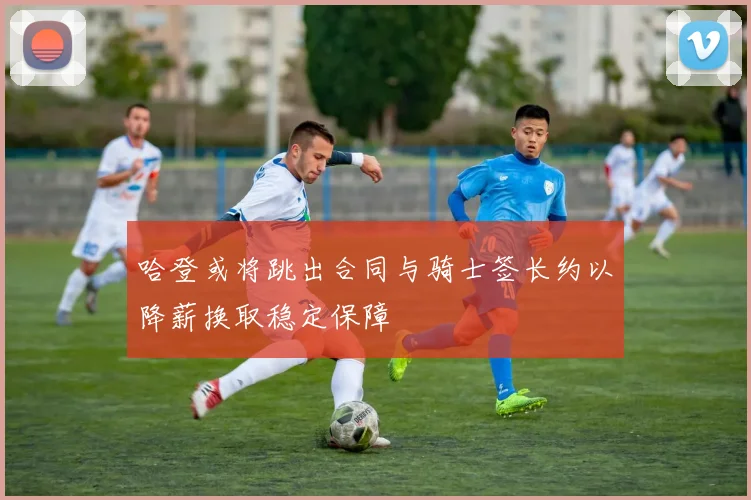哈登或将跳出合同与骑士签长约以降薪换取稳定保障
