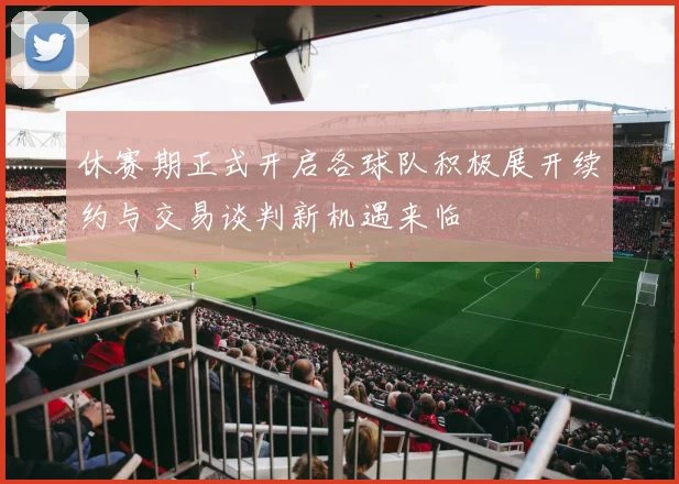 休赛期正式开启各球队积极展开续约与交易谈判新机遇来临