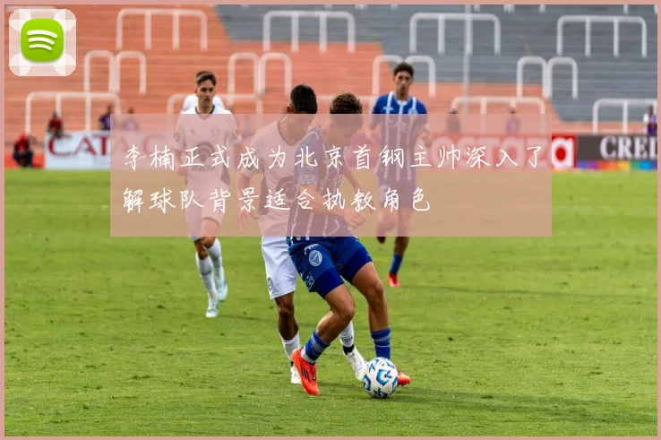 李楠正式成为北京首钢主帅深入了解球队背景适合执教角色