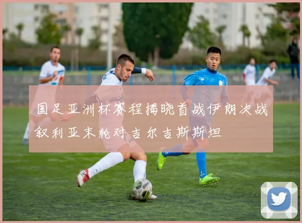 国足亚洲杯赛程揭晓首战伊朗次战叙利亚末轮对吉尔吉斯斯坦