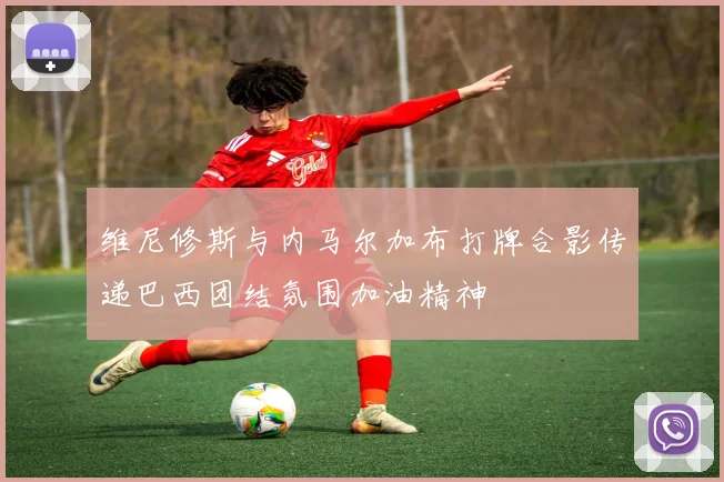 维尼修斯与内马尔加布打牌合影传递巴西团结氛围加油精神