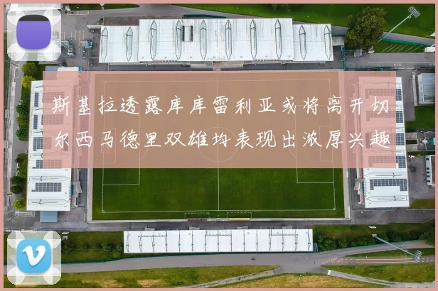 斯基拉透露库库雷利亚或将离开切尔西马德里双雄均表现出浓厚兴趣