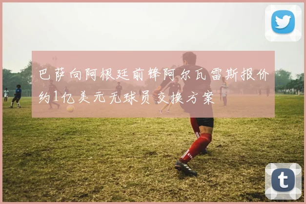 巴萨向阿根廷前锋阿尔瓦雷斯报价约1亿美元无球员交换方案