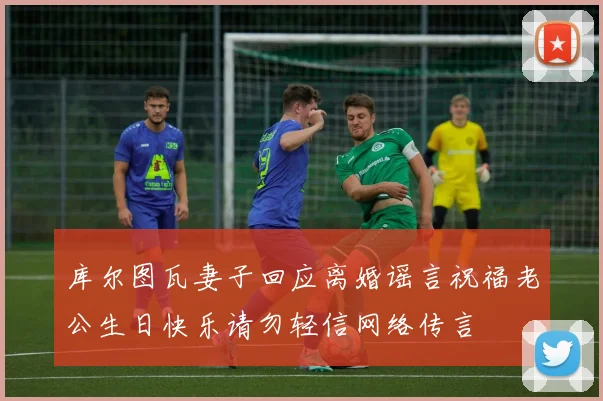 库尔图瓦妻子回应离婚谣言祝福老公生日快乐请勿轻信网络传言