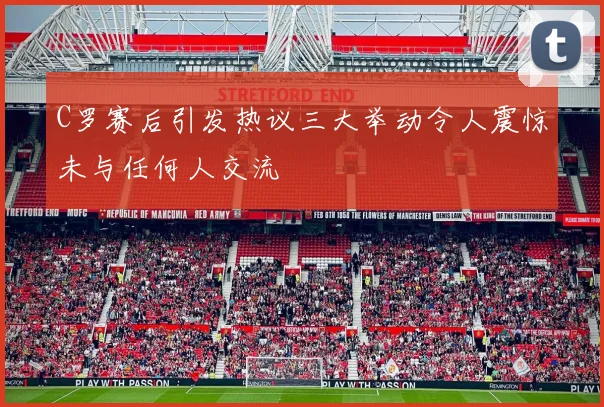 C罗赛后引发热议三大举动令人震惊未与任何人交流