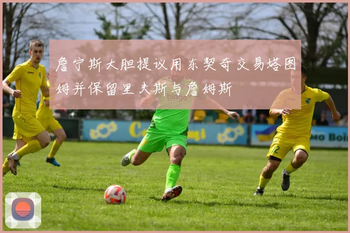 詹宁斯大胆提议用东契奇交易塔图姆并保留里夫斯与詹姆斯