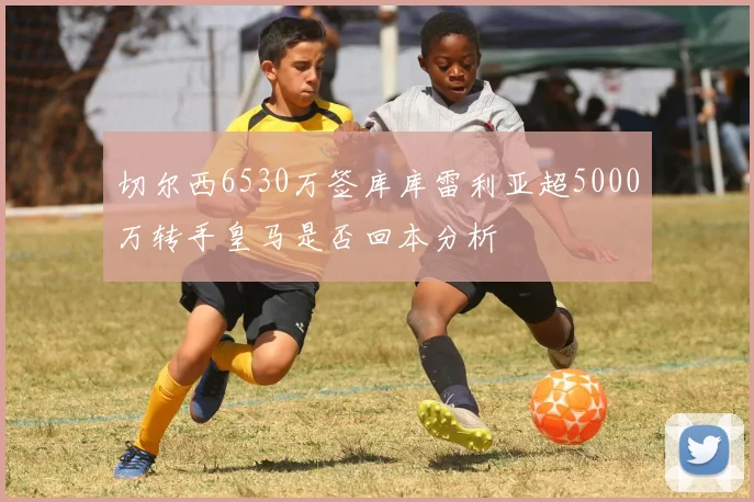 切尔西6530万签库库雷利亚超5000万转手皇马是否回本分析