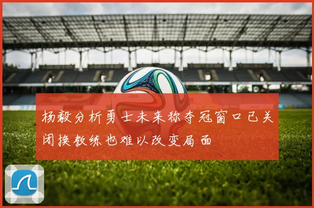 杨毅分析勇士未来称夺冠窗口已关闭换教练也难以改变局面